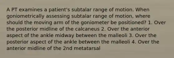 A PT examines a patient's subtalar range of motion. When goniometrically assessing subtalar range of motion, where should the moving arm of the goniometer be positioned? 1. Over the posterior midline of the calcaneus 2. Over the anterior aspect of the ankle midway between the malleoli 3. Over the posterior aspect of the ankle between the malleoli 4. Over the anterior midline of the 2nd metatarsal