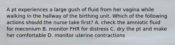 A pt experiences a large gush of fluid from her vagina while walking in the hallway of the birthing unit. Which of the following actions should the nurse take first? A. check the amniotic fluid for meconium B. monitor FHR for distress C. dry the pt and make her comfortable D. monitor uterine contractions