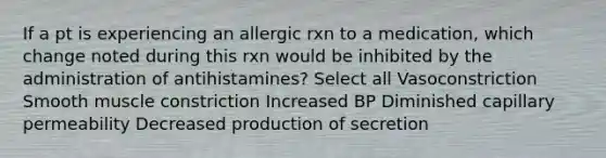 If a pt is experiencing an allergic rxn to a medication, which change noted during this rxn would be inhibited by the administration of antihistamines? Select all Vasoconstriction Smooth muscle constriction Increased BP Diminished capillary permeability Decreased production of secretion