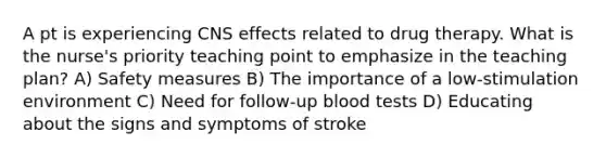 A pt is experiencing CNS effects related to drug therapy. What is the nurse's priority teaching point to emphasize in the teaching plan? A) Safety measures B) The importance of a low-stimulation environment C) Need for follow-up blood tests D) Educating about the signs and symptoms of stroke