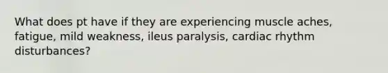 What does pt have if they are experiencing muscle aches, fatigue, mild weakness, ileus paralysis, cardiac rhythm disturbances?