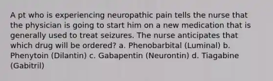 A pt who is experiencing neuropathic pain tells the nurse that the physician is going to start him on a new medication that is generally used to treat seizures. The nurse anticipates that which drug will be ordered? a. Phenobarbital (Luminal) b. Phenytoin (Dilantin) c. Gabapentin (Neurontin) d. Tiagabine (Gabitril)