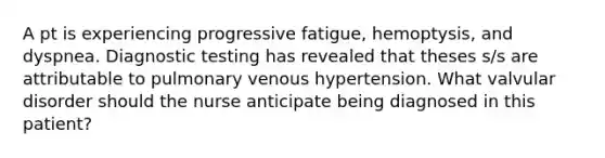 A pt is experiencing progressive fatigue, hemoptysis, and dyspnea. Diagnostic testing has revealed that theses s/s are attributable to pulmonary venous hypertension. What valvular disorder should the nurse anticipate being diagnosed in this patient?