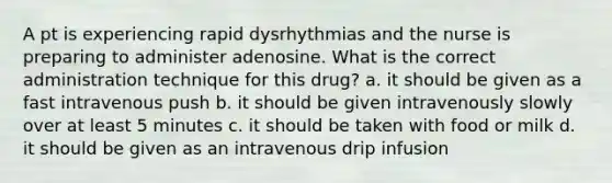 A pt is experiencing rapid dysrhythmias and the nurse is preparing to administer adenosine. What is the correct administration technique for this drug? a. it should be given as a fast intravenous push b. it should be given intravenously slowly over at least 5 minutes c. it should be taken with food or milk d. it should be given as an intravenous drip infusion