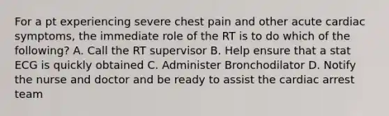 For a pt experiencing severe chest pain and other acute cardiac symptoms, the immediate role of the RT is to do which of the following? A. Call the RT supervisor B. Help ensure that a stat ECG is quickly obtained C. Administer Bronchodilator D. Notify the nurse and doctor and be ready to assist the cardiac arrest team