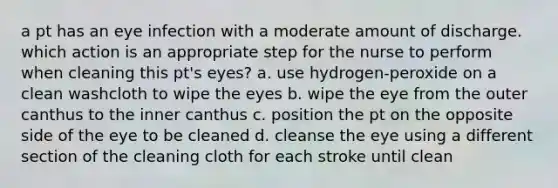 a pt has an eye infection with a moderate amount of discharge. which action is an appropriate step for the nurse to perform when cleaning this pt's eyes? a. use hydrogen-peroxide on a clean washcloth to wipe the eyes b. wipe the eye from the outer canthus to the inner canthus c. position the pt on the opposite side of the eye to be cleaned d. cleanse the eye using a different section of the cleaning cloth for each stroke until clean