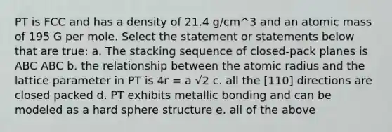 PT is FCC and has a density of 21.4 g/cm^3 and an atomic mass of 195 G per mole. Select the statement or statements below that are true: a. The stacking sequence of closed-pack planes is ABC ABC b. the relationship between the atomic radius and the lattice parameter in PT is 4r = a √2 c. all the [110] directions are closed packed d. PT exhibits metallic bonding and can be modeled as a hard sphere structure e. all of the above