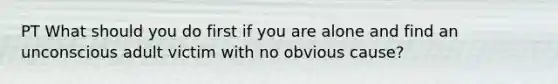 PT What should you do first if you are alone and find an unconscious adult victim with no obvious cause?