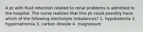 A pt with fluid retention related to renal problems is admitted to the hospital. The nurse realizes that this pt could possibly have which of the following electrolyte imbalances? 1. hypokalemia 2. hypernatremia 3. carbon dioxide 4. magnesium