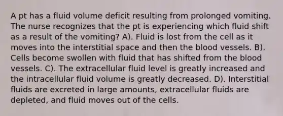 A pt has a fluid volume deficit resulting from prolonged vomiting. The nurse recognizes that the pt is experiencing which fluid shift as a result of the vomiting? A). Fluid is lost from the cell as it moves into the interstitial space and then the blood vessels. B). Cells become swollen with fluid that has shifted from the blood vessels. C). The extracellular fluid level is greatly increased and the intracellular fluid volume is greatly decreased. D). Interstitial fluids are excreted in large amounts, extracellular fluids are depleted, and fluid moves out of the cells.