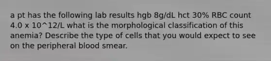 a pt has the following lab results hgb 8g/dL hct 30% RBC count 4.0 x 10^12/L what is the morphological classification of this anemia? Describe the type of cells that you would expect to see on the peripheral blood smear.