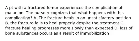 A pt with a fractured femur experiences the complication of malunion. The nurse recognizes that what happens with this complication? A. The fracture heals in an unsatisfactory position B. the fracture fails to heal properly despite the treatment C. fracture healing progresses more slowly than expected D. loss of bone substances occurs as a result of immobilization