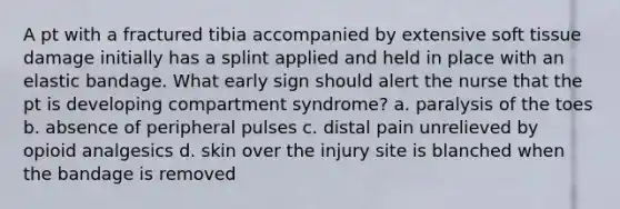 A pt with a fractured tibia accompanied by extensive soft tissue damage initially has a splint applied and held in place with an elastic bandage. What early sign should alert the nurse that the pt is developing compartment syndrome? a. paralysis of the toes b. absence of peripheral pulses c. distal pain unrelieved by opioid analgesics d. skin over the injury site is blanched when the bandage is removed