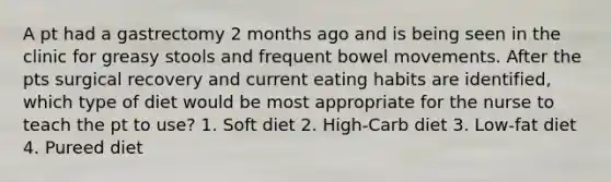 A pt had a gastrectomy 2 months ago and is being seen in the clinic for greasy stools and frequent bowel movements. After the pts surgical recovery and current eating habits are identified, which type of diet would be most appropriate for the nurse to teach the pt to use? 1. Soft diet 2. High-Carb diet 3. Low-fat diet 4. Pureed diet