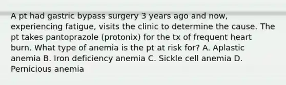 A pt had gastric bypass surgery 3 years ago and now, experiencing fatigue, visits the clinic to determine the cause. The pt takes pantoprazole (protonix) for the tx of frequent heart burn. What type of anemia is the pt at risk for? A. Aplastic anemia B. Iron deficiency anemia C. Sickle cell anemia D. Pernicious anemia