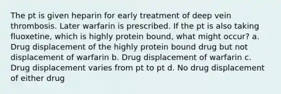 The pt is given heparin for early treatment of deep vein thrombosis. Later warfarin is prescribed. If the pt is also taking fluoxetine, which is highly protein bound, what might occur? a. Drug displacement of the highly protein bound drug but not displacement of warfarin b. Drug displacement of warfarin c. Drug displacement varies from pt to pt d. No drug displacement of either drug