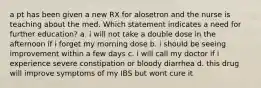 a pt has been given a new RX for alosetron and the nurse is teaching about the med. Which statement indicates a need for further education? a. i will not take a double dose in the afternoon if i forget my morning dose b. i should be seeing improvement within a few days c. i will call my doctor if i experience severe constipation or bloody diarrhea d. this drug will improve symptoms of my IBS but wont cure it