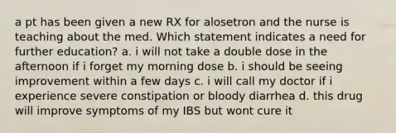 a pt has been given a new RX for alosetron and the nurse is teaching about the med. Which statement indicates a need for further education? a. i will not take a double dose in the afternoon if i forget my morning dose b. i should be seeing improvement within a few days c. i will call my doctor if i experience severe constipation or bloody diarrhea d. this drug will improve symptoms of my IBS but wont cure it