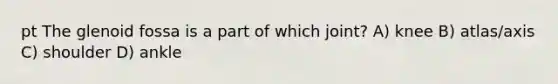 pt The glenoid fossa is a part of which joint? A) knee B) atlas/axis C) shoulder D) ankle