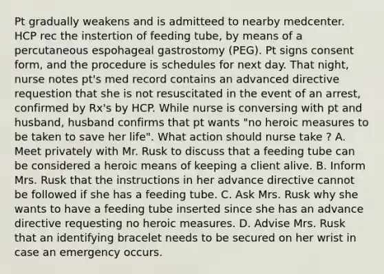 Pt gradually weakens and is admitteed to nearby medcenter. HCP rec the instertion of feeding tube, by means of a percutaneous espohageal gastrostomy (PEG). Pt signs consent form, and the procedure is schedules for next day. That night, nurse notes pt's med record contains an advanced directive requestion that she is not resuscitated in the event of an arrest, confirmed by Rx's by HCP. While nurse is conversing with pt and husband, husband confirms that pt wants "no heroic measures to be taken to save her life". What action should nurse take ? A. Meet privately with Mr. Rusk to discuss that a feeding tube can be considered a heroic means of keeping a client alive. B. Inform Mrs. Rusk that the instructions in her advance directive cannot be followed if she has a feeding tube. C. Ask Mrs. Rusk why she wants to have a feeding tube inserted since she has an advance directive requesting no heroic measures. D. Advise Mrs. Rusk that an identifying bracelet needs to be secured on her wrist in case an emergency occurs.