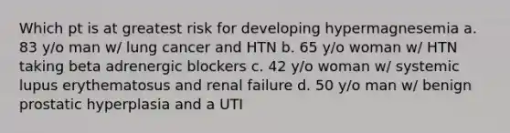 Which pt is at greatest risk for developing hypermagnesemia a. 83 y/o man w/ lung cancer and HTN b. 65 y/o woman w/ HTN taking beta adrenergic blockers c. 42 y/o woman w/ systemic lupus erythematosus and renal failure d. 50 y/o man w/ benign prostatic hyperplasia and a UTI