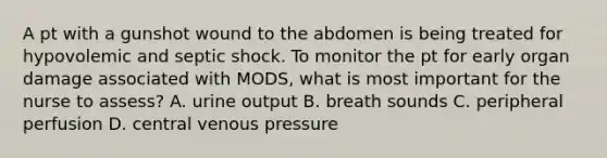 A pt with a gunshot wound to the abdomen is being treated for hypovolemic and septic shock. To monitor the pt for early organ damage associated with MODS, what is most important for the nurse to assess? A. urine output B. breath sounds C. peripheral perfusion D. central venous pressure