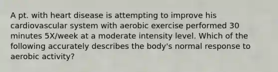 A pt. with heart disease is attempting to improve his cardiovascular system with aerobic exercise performed 30 minutes 5X/week at a moderate intensity level. Which of the following accurately describes the body's normal response to aerobic activity?