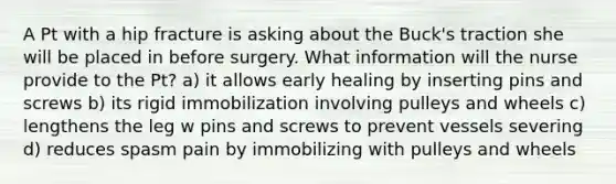 A Pt with a hip fracture is asking about the Buck's traction she will be placed in before surgery. What information will the nurse provide to the Pt? a) it allows early healing by inserting pins and screws b) its rigid immobilization involving pulleys and wheels c) lengthens the leg w pins and screws to prevent vessels severing d) reduces spasm pain by immobilizing with pulleys and wheels