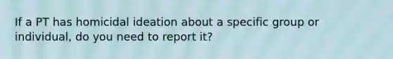 If a PT has homicidal ideation about a specific group or individual, do you need to report it?