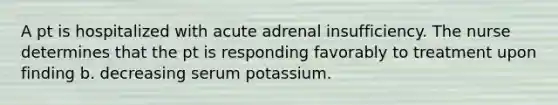 A pt is hospitalized with acute adrenal insufficiency. The nurse determines that the pt is responding favorably to treatment upon finding b. decreasing serum potassium.