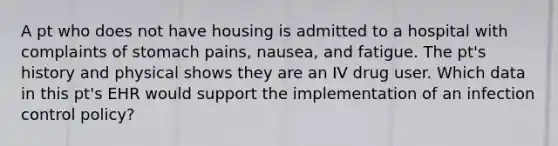 A pt who does not have housing is admitted to a hospital with complaints of stomach pains, nausea, and fatigue. The pt's history and physical shows they are an IV drug user. Which data in this pt's EHR would support the implementation of an infection control policy?