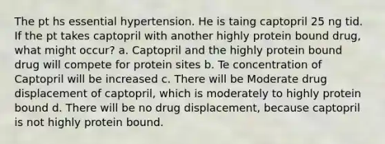 The pt hs essential hypertension. He is taing captopril 25 ng tid. If the pt takes captopril with another highly protein bound drug, what might occur? a. Captopril and the highly protein bound drug will compete for protein sites b. Te concentration of Captopril will be increased c. There will be Moderate drug displacement of captopril, which is moderately to highly protein bound d. There will be no drug displacement, because captopril is not highly protein bound.