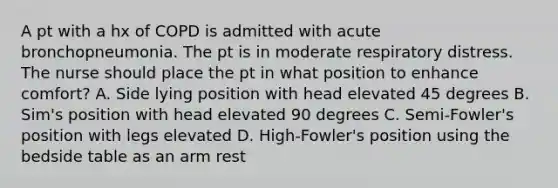 A pt with a hx of COPD is admitted with acute bronchopneumonia. The pt is in moderate respiratory distress. The nurse should place the pt in what position to enhance comfort? A. Side lying position with head elevated 45 degrees B. Sim's position with head elevated 90 degrees C. Semi-Fowler's position with legs elevated D. High-Fowler's position using the bedside table as an arm rest