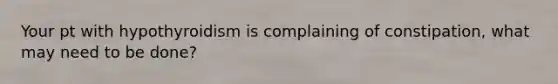Your pt with hypothyroidism is complaining of constipation, what may need to be done?
