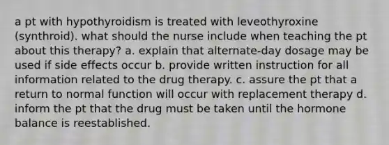 a pt with hypothyroidism is treated with leveothyroxine (synthroid). what should the nurse include when teaching the pt about this therapy? a. explain that alternate-day dosage may be used if side effects occur b. provide written instruction for all information related to the drug therapy. c. assure the pt that a return to normal function will occur with replacement therapy d. inform the pt that the drug must be taken until the hormone balance is reestablished.