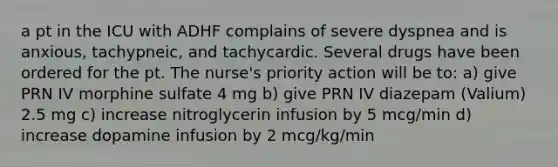 a pt in the ICU with ADHF complains of severe dyspnea and is anxious, tachypneic, and tachycardic. Several drugs have been ordered for the pt. The nurse's priority action will be to: a) give PRN IV morphine sulfate 4 mg b) give PRN IV diazepam (Valium) 2.5 mg c) increase nitroglycerin infusion by 5 mcg/min d) increase dopamine infusion by 2 mcg/kg/min