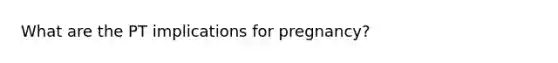 What are the PT implications for pregnancy?