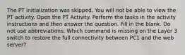 The PT initialization was skipped. You will not be able to view the PT activity. Open the PT Activity. Perform the tasks in the activity instructions and then answer the question. Fill in the blank. Do not use abbreviations. Which command is missing on the Layer 3 switch to restore the full connectivity between PC1 and the web server?