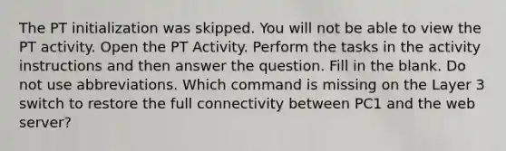 The PT initialization was skipped. You will not be able to view the PT activity. Open the PT Activity. Perform the tasks in the activity instructions and then answer the question. Fill in the blank. Do not use abbreviations. Which command is missing on the Layer 3 switch to restore the full connectivity between PC1 and the web server?