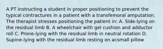 A PT instructing a student in proper positioning to prevent the typical contractures in a patient with a transfemoral amputation. The therapist stresses positioning the patient in: A. Side-lying on the residual limb B. A wheelchair with gel cushion and adductor roll C. Prone-lying with the residual limb in neutral rotation D. Supine-lying with the residual limb resting on acsmall pillow
