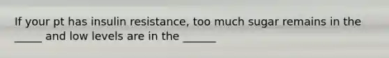 If your pt has insulin resistance, too much sugar remains in the _____ and low levels are in the ______