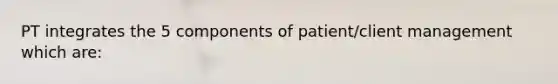 PT integrates the 5 components of patient/client management which are: