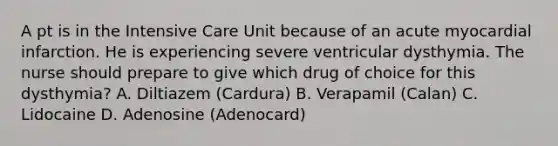 A pt is in the Intensive Care Unit because of an acute myocardial infarction. He is experiencing severe ventricular dysthymia. The nurse should prepare to give which drug of choice for this dysthymia? A. Diltiazem (Cardura) B. Verapamil (Calan) C. Lidocaine D. Adenosine (Adenocard)