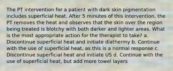 The PT intervention for a patient with dark skin pigmentation includes superficial heat. After 5 minutes of this intervention, the PT removes the heat and observes that the skin over the region being treated is blotchy with both darker and lighter areas. What is the most appropriate action for the therapist to take? a. Discontinue superficial heat and initiate diathermy b. Continue with the use of superficial heat, as this is a normal response c. Discontinue superficial heat and initiate US d. Continue with the use of superficial heat, but add more towel layers