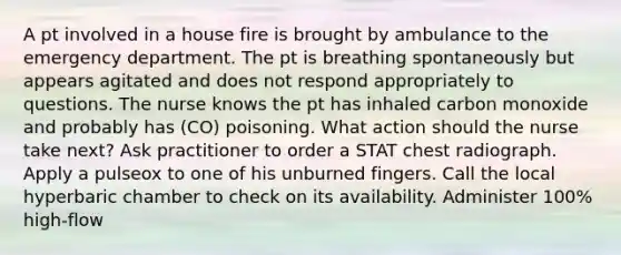 A pt involved in a house fire is brought by ambulance to the emergency department. The pt is breathing spontaneously but appears agitated and does not respond appropriately to questions. The nurse knows the pt has inhaled carbon monoxide and probably has (CO) poisoning. What action should the nurse take next? Ask practitioner to order a STAT chest radiograph. Apply a pulseox to one of his unburned fingers. Call the local hyperbaric chamber to check on its availability. Administer 100% high-flow