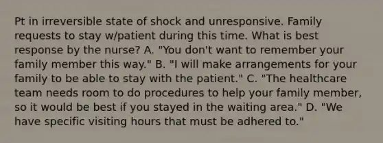 Pt in irreversible state of shock and unresponsive. Family requests to stay w/patient during this time. What is best response by the nurse? A. "You don't want to remember your family member this way." B. "I will make arrangements for your family to be able to stay with the patient." C. "The healthcare team needs room to do procedures to help your family member, so it would be best if you stayed in the waiting area." D. "We have specific visiting hours that must be adhered to."