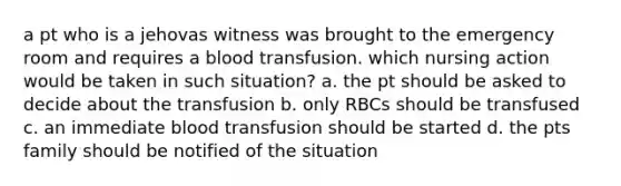 a pt who is a jehovas witness was brought to the emergency room and requires a blood transfusion. which nursing action would be taken in such situation? a. the pt should be asked to decide about the transfusion b. only RBCs should be transfused c. an immediate blood transfusion should be started d. the pts family should be notified of the situation