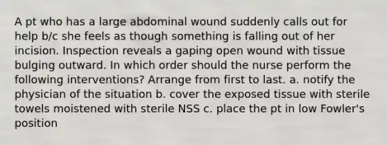 A pt who has a large abdominal wound suddenly calls out for help b/c she feels as though something is falling out of her incision. Inspection reveals a gaping open wound with tissue bulging outward. In which order should the nurse perform the following interventions? Arrange from first to last. a. notify the physician of the situation b. cover the exposed tissue with sterile towels moistened with sterile NSS c. place the pt in low Fowler's position