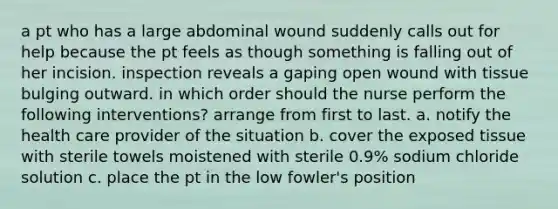 a pt who has a large abdominal wound suddenly calls out for help because the pt feels as though something is falling out of her incision. inspection reveals a gaping open wound with tissue bulging outward. in which order should the nurse perform the following interventions? arrange from first to last. a. notify the health care provider of the situation b. cover the exposed tissue with sterile towels moistened with sterile 0.9% sodium chloride solution c. place the pt in the low fowler's position