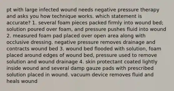 pt with large infected wound needs negative pressure therapy and asks you how technique works. which statement is accurate? 1. several foam pieces packed firmly into wound bed; solution poured over foam, and pressure pushes fluid into wound 2. measured foam pad placed over open area along with occlusive dressing. negative pressure removes drainage and contracts wound bed 3. wound bed flooded with solution, foam placed around edges of wound bed, pressure used to remove solution and wound drainage 4. skin protectant coated lightly inside wound and several damp gauze pads with prescribed solution placed in wound. vacuum device removes fluid and heals wound